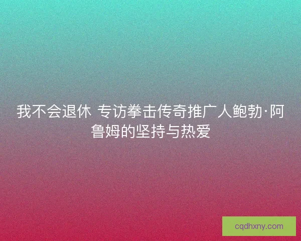 我不会退休 专访拳击传奇推广人鲍勃·阿鲁姆的坚持与热爱