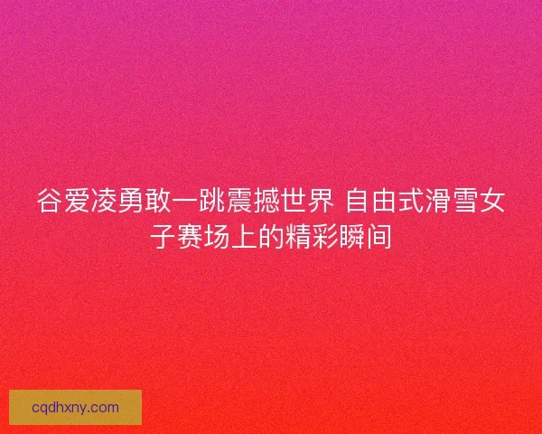 谷爱凌勇敢一跳震撼世界 自由式滑雪女子赛场上的精彩瞬间
