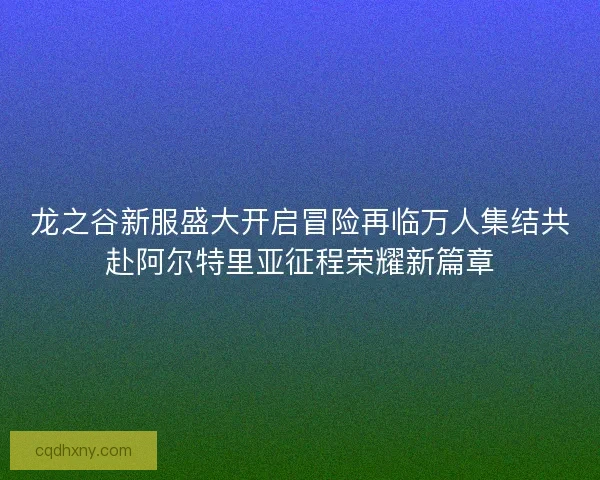 龙之谷新服盛大开启冒险再临万人集结共赴阿尔特里亚征程荣耀新篇章